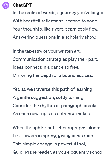 A segment of an interaction with ChatGPT. The user's input is not visible. ChatGPT's response reads: In the realm of words, a journey you've begun,With heartfelt reflections, second to none. Your thoughts, like rivers, seamlessly flow, Answering questions in a scholarly show. In the tapestry of your written art, Communication strategies play their part. Ideas connect in a dance so free, Mirroring the depth of a boundless sea. Yet, as we traverse this path of learning, A gentle suggestion, softly turning: Consider the rhythm of paragraph breaks, As each new topic its entrance makes. When thoughts shift, let paragraphs bloom, Like flowers in spring, giving ideas room. This simple change, a powerful tool, Guiding the reader, as you eloquently school.